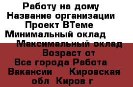 Работу на дому › Название организации ­ Проект ВТеме  › Минимальный оклад ­ 600 › Максимальный оклад ­ 3 000 › Возраст от ­ 18 - Все города Работа » Вакансии   . Кировская обл.,Киров г.